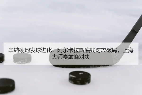 辛纳硬地发球进化，阿尔卡拉斯底线对攻破局，上海大师赛巅峰对决